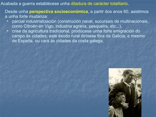 Acabada a guerra establécese unha   ditadura de carácter totalitario .  Desde unha  perspectiva socioeconómica , a partir dos anos 60, asistimos a unha forte mudanza: parcial industrialización (construción naval, sucursais de multinacionais, como Citroën en Vigo, industria agraria, pesqueira, etc...).  crise da agricultura tradicional, prodúcese unha forte emigración do campo ás cidades; este éxodo rural diríxese fóra da Galicia, e mesmo de España, ou cara ás cidades da costa galega.  