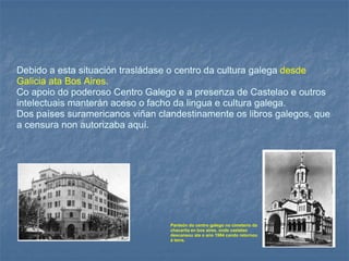 Debido a esta situación trasládase o centro da cultura galega   desde Galicia ata Bos Aires .  Co apoio do poderoso Centro Galego e a presenza de Castelao e outros intelectuais manterán aceso o facho da lingua e cultura galega.   Dos países suramericanos viñan clandestinamente os libros galegos, que a censura non autorizaba aquí.  Panteón do centro galego no cimeterio da chacarita en bos aires, onde castelao descansou ata o ano 1984 cando retornou á terra. 