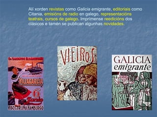 Alí xorden   revistas   como  Galicia emigrante ,  editoriais   como Citania,   emisións de radio   en galego,   representacións teatrais ,  cursos de galego .  Imprímense   reedicións   dos clásicos e tamén se publican algunhas   novidades .   
