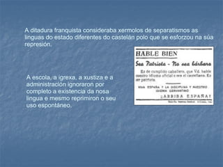 A ditadura franquista consideraba xermolos de separatismos as linguas do estado diferentes do castelán polo que se esforzou na súa represión.  A escola, a igrexa, a xustiza e a administración ignoraron por completo a existencia da nosa lingua e mesmo reprimiron o seu uso espontáneo.  