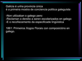 Galicia é unha provincia única é a primeira mostra de conciencia política galeguista -Non utilizaban o galego pero: -Reclaman o dereito a seren escolarizados en galego -E o recoñecemento da especificade lingüística 1861: Primeiros Xogos Florais con composicións en galego. 