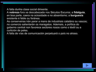 A falta dunha clase social dirixente.  A  nobreza  fora xa descabezada nos Séculos Escuros; a  fidalguía , en boa parte, caera na ociosidade e no absentismo; a  burguesía  existente é feble ou foránea.  As conserveiras irán parar a mans de industriais cataláns ou vascos; no comercio salientarán os maragatos. Ademais, a política do goberno central non favorece sectores nosos como o téxtil ou a curtición de peles. A falta de vías de comunicación perpetuará o país no atraso. 