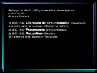 Ao longo do século, distínguense estas catro etapas na conformación da nosa literatura: 1) 1808-1837:  Literatura de circunstancias , motivada na súa maior parte por sucesos históricos ou políticos. 2 ) 1837-1863:  Precursores  do Rexurdimento. 3 ) 1863-1888:  Rexurdimento  pleno. 4) A partir de 1888: Depresión finisecular. 