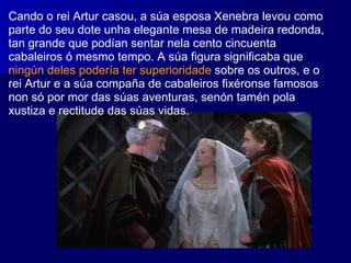 Cando o rei Artur casou, a súa esposa Xenebra levou como parte do seu dote unha elegante mesa de madeira redonda, tan grande que podían sentar nela cento cincuenta cabaleiros ó mesmo tempo. A súa figura significaba que  ningún deles podería ter superioridade  sobre os outros, e o rei Artur e a súa compaña de cabaleiros fixéronse famosos non só por mor das súas aventuras, senón tamén pola xustiza e rectitude das súas vidas. 