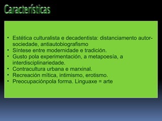 Estética culturalista e decadentista: distanciamento autor-sociedade, antiautobiografismo Síntese entre modernidade e tradición. Gusto pola experimentación, a metapoesía, a interdisciplinariedade. Contracultura urbana e marxinal. Recreación mïtica, intimismo, erotismo. Preocupaciónpola forma. Linguaxe = arte 