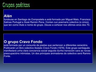 Alén fundouse en Santiago de Compostela e está formado por Miguel Mato, Francisco Salinas Portugal e Xosé Ramón Pena. Contan cun poemario colectivo (o único), que ten como título o nome do grupo. Deuse a coñecer nos últimos anos dos 70.  O grupo Cravo Fondo  está formado por un conxunto de poetas que pertencen a diferentes xeracións. Publicarán un libro colectivo titulado  Cravo Fondo  (1978). Este grupo santiagués manifestará unha clara conciencia social seguida dunha transición cara as novas preocupacións intimistas. Un dos principais animadores do colectivo será Ramiro Fonte.  