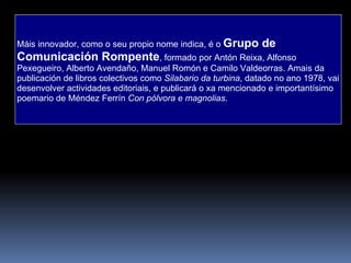 Máis innovador, como o seu propio nome indica, é o  Grupo de Comunicación Rompente , formado por Antón Reixa, Alfonso Pexegueiro, Alberto Avendaño, Manuel Romón e Camilo Valdeorras. Amais da publicación de libros colectivos como  Silabario da turbina , datado no ano 1978, vai desenvolver actividades editoriais, e publicará o xa mencionado e importantísimo poemario de Méndez Ferrín  Con pólvora e magnolias . 