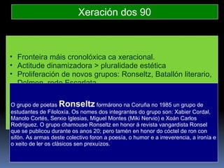 Xeración dos 90 Fronteira máis cronolóxica ca xeracional. Actitude dinamizadora > pluralidade estética Proliferación de novos grupos: Ronseltz, Batallón literario, Dolmen, rede Escarlata Canles editoriais novas: Espiral Maior Proliferación de certames poéticos Voz feminista:  Festa da Palabra Silenciada O grupo de poetas  Ronseltz  formárono na Coruña no 1985 un grupo de estudantes de Filoloxía. Os nomes dos integrantes do grupo son: Xabier Cordal, Manolo Cortés, Serxio Iglesias, Miguel Montes (Miki Nervio) e Xoán Carlos Rodríguez. O grupo chamouse Ronseltz en honor á revista vangardista Ronsel que se publicou durante os anos 20; pero tamén en honor do cóctel de ron con sifón. As armas deste colectivo foron a poesía, o humor e a irreverencia, a ironía e o xeito de ler os clásicos sen prexuízos.  