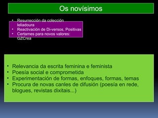 Os novísimos Relevancia da escrita feminina e feminista Poesía social e comprometida Experimentación de formas, enfoques, formas, temas Procura de novas canles de difusión (poesía en rede, blogues, revistas dixitais...) Resurrección da colección leliadoura Reactivación de Di-versos, Positivas Certames para novos valores: GZCrea 