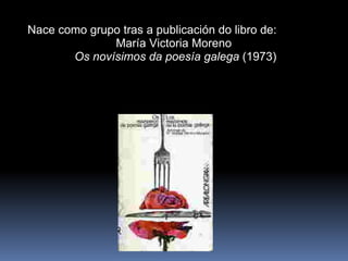 Nace como grupo tras a publicación do libro de: María Victoria Moreno  Os novísimos da poesía galega  (1973) 