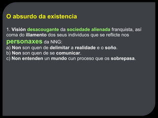 O absurdo da existencia 1.  Visión  desacougante   da  sociedade alienada   franquista, así coma do  illamento  dos seus individuos que se reflicte nos  personaxes   da NNG: a)  Non  son quen de  delimitar  a  realidade  e o  soño . b)  Non  son quen de se  comunicar . c)  Non entenden  un  mundo  cun proceso que os  sobrepasa . 