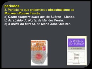 períodos 3. Período no que predomina o  obxectualismo  do  Nouveau Roman  francés: a)  Como calquera outro día , de  Suárez – Llanos . b)  Arrabaldo do Norte , de Méndez  Ferrín . c)  A orella no buraco , de  María Xosé Queizán . 