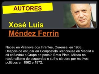 AUTORES Xosé Luís  Méndez Ferrín Naceu en Vilanova dos Infantes, Ourense, en 1938. Despois de estudar en Compostela licenciouse en Madrid e alí cofundou o Grupo de poesía Brais Pinto. Militou no nacionalismo de esquerdas e sufriu cárcere por motivos políticos en 1962 e 1972. 