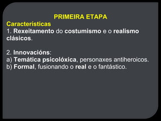 PRIMEIRA ETAPA Características 1.  Rexeitamento  do  costumismo  e o  realismo clásicos . 2.  Innovacións : a)  Temática psicolóxica , personaxes antiheroicos. b)  Formal , fusionando o  real  e o fantástico. 