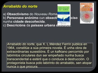 Arrabaldo do norte a)  Obxectivismo  do  Nouveau Roman . b)  Personaxe anónimo  cun  obxectivo impreciso  nunha  cidade descoñecida . c)  Descricións  da  paisaxe urbana desolada . Arrabaldo do norte , que X. L.Méndez Ferrín publica en 1964, constitúe a súa primeira novela. É unha obra de extraordinarias suxestións. É un kafkiano percorrido por labirintos circulares dun ser empeñado nunha busca transcendental e estéril que o conduce á destrucción. O protagonista busca polo labirinto do arrabaldo, sen atopar nunca o que procura.   