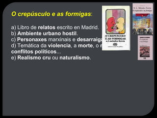 O crepúsculo e as formigas : a) Libro de  relatos  escrito en Madrid. b)  Ambiente urbano hostil . c)  Personaxes  marxinais e  desarraigados . d) Temática da  violencia , a  morte , o  medo , os  conflitos políticos ... e)  Realismo cru  ou  naturalismo . 