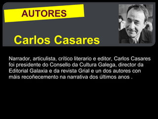 AUTORES Carlos Casares Narrador, articulista, crítico literario e editor, Carlos Casares foi presidente do Consello da Cultura Galega, director da Editorial Galaxia e da revista Grial e un dos autores con máis recoñecemento na narrativa dos últimos anos . 