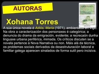 AUTORAS Xohana Torres A súa única novela é  Adiós, María   (1971), ambientada en Vigo. Na obra a caracterización dos personaxes é categórica; a denuncia do drama da emigración, evidente; a recrecaón dunha linguaxe urbana periférica, mimada. Os críticos discuten se a novela pertence á Nova Narrativa ou non. Máis alá da técnica, os problemas sociais derivados da desestruturación laboral e familiar galega aparecen sinalados de forma sutil pero incisiva.  