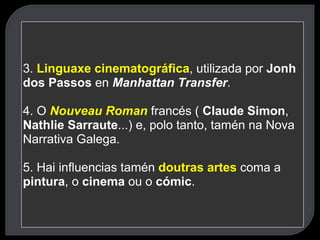 3.  Linguaxe cinematográfica , utilizada por  Jonh dos Passos  en  Manhattan Transfer . 4. O  Nouveau Roman   francés (  Claude Simon ,  Nathlie Sarraute ...) e, polo tanto, tamén na Nova Narrativa Galega. 5. Hai influencias tamén  doutras artes   coma a  pintura , o  cinema  ou o  cómic . 