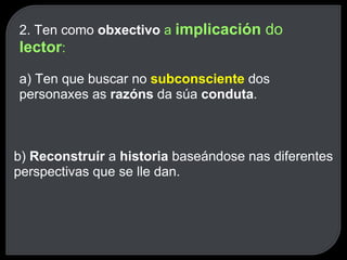 2. Ten como  obxectivo  a  implicación  do  lector : a) Ten que buscar no  subconsciente   dos personaxes as  razóns  da súa  conduta . b)  Reconstruír  a  historia  baseándose nas diferentes perspectivas que se lle dan. 