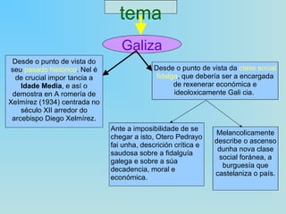 tema Galiza Desde o punto de vista do seu  pasado histórico . Nel é de crucial impor tancia a  ldade Media , e así o demostra en A romería de XeImírez (1934) centrada no século XII arredor do arcebispo Diego Xelmírez. Desde o punto de vista da  clase social fidalga , que debería ser a encargada de rexenerar económica e ideoloxicamente Gali cia.  Ante a imposibilidade de se chegar a isto, Otero Pedrayo fai unha, descrición crítica e saudosa sobre a fidalguía galega e sobre a súa decadencia, moral e económica. Melancolicamente describe o ascenso dunha nova clase social foránea, a burguesía que castelaniza o país. 