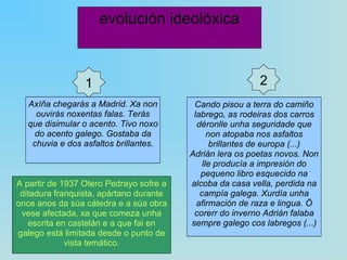 evolución ideolóxica Axíña chegarás a Madrid. Xa non ouvirás noxentas falas. Terás que disimular o acento. Tivo noxo do acento galego. Gostaba da chuvia e dos asfaltos brillantes. 1 Cando pisou a terra do camiño labrego, as rodeiras dos carros déronlle unha seguridade que non atopaba nos asfaltos brillantes de europa (...) Adrián lera os poetas novos. Non lle producía a impresión do pequeno libro esquecido na alcoba da casa vella, perdida na campía galega. Xurdía unha afirmación de raza e lingua. Ö corerr do inverno Adrián falaba sempre galego cos labregos (...) 2 A partir de 1937 Otero Pedrayo sofre a ditadura franquista, apártano durante once anos da súa cátedra e a súa obra vese afectada, xa que comeza unha escrita en castelán e a que fai en galego está limitada desde o punto de vista temático. 