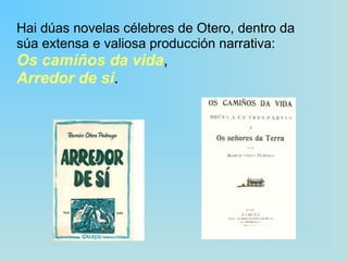 Hai dúas novelas célebres de Otero, dentro da súa extensa e valiosa producción narrativa:  Os camiños da vida ,  Arredor de si . 