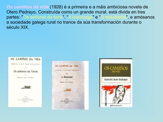 Os camiños da vida  (1928) é a primeira e a máis ambiciosa novela de Otero Pedrayo. Construída como un grande mural, está divida en tres partes: " Os señores da terra ", " A maorazga " e " O estudiante ", e amósanos a sociedade galega rural no trance da súa transformación durante o século XIX. 