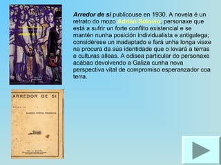 Arredor de si  publicouse en 1930. A novela é un retrato do mozo  Adrián Solovio , personaxe que está a sufrir un forte conflito existencial e se mantén nunha posición individualista e antigalega; considérese un inadaptado e fará unha longa viaxe na procura da súa identidade que o levará a terras e culturas alleas. A odisea particular do personaxe acábao devolvendo a Galiza cunha nova perspectiva vital de compromiso esperanzador coa terra.  