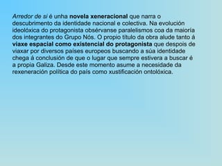 Arredor de si  é unha  novela xeneracional  que narra o descubrimento da identidade nacional e colectiva. Na evolución ideolóxica do protagonista obsérvanse paralelismos coa da maioría dos integrantes do Grupo Nós. O propio título da obra alude tanto á  viaxe espacial como existencial do protagonista  que despois de viaxar por diversos países europeos buscando a súa identidade chega á conclusión de que o lugar que sempre estivera a buscar é a propia Galiza. Desde este momento asume a necesidade da rexeneración política do país como xustificación ontolóxica. 