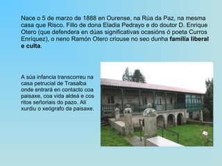 Nace o 5 de marzo de 1888 en Ourense, na Rúa da Paz, na mesma casa que Risco. Fillo de dona Eladia Pedrayo e do doutor D. Enrique Otero (que defendera en dúas significativas ocasións ó poeta Curros Enríquez), o neno Ramón Otero criouse no seo dunha  familia liberal e culta .  A súa infancia transcorreu na casa petrucial de Trasalba onde entrará en contacto coa paisaxe, coa vida aldeá e cos ritos señoriais do pazo. Alí xurdiu o xeógrafo da paisaxe. 