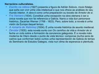 Narracións culturalistas.   Escrito na néboa  (1927) presenta a figura de Adrián Solovio, mozo fidalgo que soña con vivir unha vida intelectual e que nos ofrece as análises do seu mundo interior. A obra é como unha preparación ou boceto de  Arredor de si . Fra Vernero   (1934). Constitúe unha excepción na obra oteriana ó ser a única novela que non fai referencia a Galicia. Narra a vida dun personaxe histórico, Zacarías Werner (1768 ‑ 1823). Pero, sobre todo, a novela é unha visión da Europa daquel tempo. A romaría de Xelmírez   (1934). É unha novela histórica de asunto medieval. Devalar   (1935). esta novela xunto con  Os camiños da vida  e  Arredor de si  fecha un ciclo sobre a formación da conciencia galeguista. É a novela máis moderna de Otero desde o punto de vista técnico: componse dunha serie de cadros que conforman todos xuntos unha representación da Galicia do tempo do Seminario de Estudos Galegos, vista nun clima de esperanza e plenitude. 