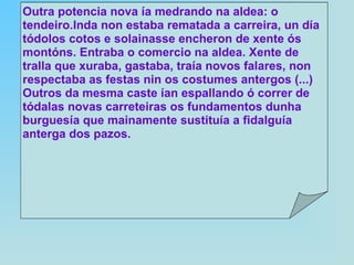 A a  tradición , que é a sabedoría acumulada por sucesivas xeracións ó longo dos séculos, conformando deste xeito a cultura espiritual do pobo galego. De aí, a xenreira de Otero contra os tendeiros‑comerciantes de orixe foránea que irrompen na vida galega, traendo uns ideais materialistas (enriquecemento burgués) destructores dos modos de vida tradicionais. Xeran ademais nas cidades un desprezo polos labregos (clase sustentadora do ser de Galicia) e fomentan unha cultura mimética e antigalega. Outra potencia nova ía medrando na aldea: o tendeiro.Inda non estaba rematada a carreira, un día tódolos cotos e solainasse encheron de xente ós montóns. Entraba o comercio na aldea. Xente de tralla que xuraba, gastaba, traía novos falares, non respectaba as festas nin os costumes antergos (...) Outros da mesma caste ían espallando ó correr de tódalas novas carreteiras os fundamentos dunha burguesía que mainamente sustituía a fidalguía anterga dos pazos. 