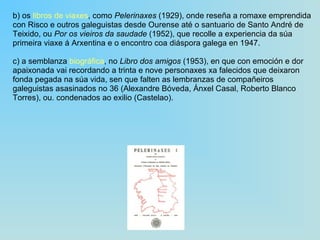 b) os  libros de viaxes , como  Pelerinaxes  (1929), onde reseña a romaxe emprendida con Risco e outros galeguistas desde Ourense até o santuario de Santo André de Teixido, ou  Por os vieiros da saudade  (1952), que recolle a experiencia da súa primeira viaxe á Arxentina e o encontro coa diáspora galega en 1947. c) a semblanza  biográfica , no  Libro dos amigos  (1953), en que con emoción e dor apaixonada vai recordando a trinta e nove personaxes xa falecidos que deixaron fonda pegada na súa vida, sen que falten as lembranzas de compañeiros galeguistas asasinados no 36 (Alexandre Bóveda, Ánxel Casal, Roberto Blanco Torres), ou. condenados ao exilio (Castelao). 