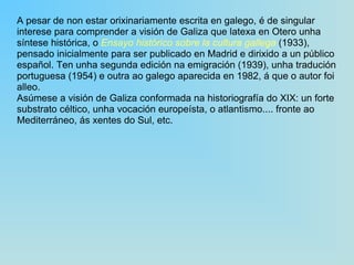 A pesar de non estar orixinariamente escrita en galego, é de singular interese para comprender a visión de Galiza que latexa en Otero unha síntese histórica, o  Ensayo histórico sobre la cultura gallega  (1933), pensado inicialmente para ser publicado en Madrid e dirixido a un público español. Ten unha segunda edición na emigración (1939), unha tradución portuguesa (1954) e outra ao galego aparecida en 1982, á que o autor foi alleo. Asúmese a visión de Galiza conformada na historiografía do XIX: un forte substrato céltico, unha vocación europeísta, o atlantismo.... fronte ao Mediterráneo, ás xentes do Sul, etc.  
