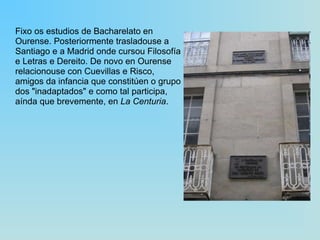 Fixo os estudios de Bacharelato en Ourense. Posteriormente trasladouse a Santiago e a Madrid onde cursou Filosofía e Letras e Dereito. De novo en Ourense relacionouse con Cuevillas e Risco, amigos da infancia que constitúen o grupo dos "inadaptados" e como tal participa, aínda que brevemente, en  La Centuria . 