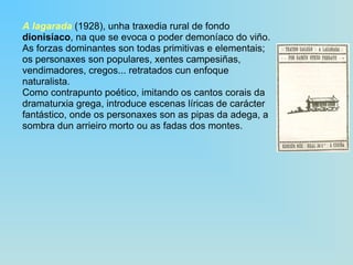 A lagarada  (1928), unha traxedia rural de fondo  dionisíaco , na que se evoca o poder demoníaco do viño.  As forzas dominantes son todas primitivas e elementais; os personaxes son populares, xentes campesiñas, vendimadores, cregos... retratados cun enfoque naturalista.  Como contrapunto poético, imitando os cantos corais da dramaturxia grega, introduce escenas líricas de carácter fantástico, onde os personaxes son as pipas da adega, a sombra dun arrieiro morto ou as fadas dos montes. 