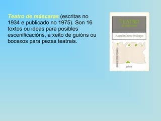 Teatro de máscaras  (escritas no 1934 e publicado no 1975). Son 16 textos ou ideas para posibles escenificacións, a xeito de guións ou bocexos para pezas teatrais. 