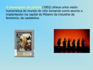 O desengano do prioiro  (1952) ofrece unha visión humorística do mundo do viño tomando como asunto a implantación na capital do Ribeiro da industria da feretrería, de cadaleitos. 