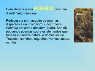 Consideraba a súa  POESÍA  como un divertimento marxinal. Redúcese a un mangado de poemas dispersos e un único libro:  Bocarribeira. Poemas pra leer e queimar  (1958). Son 65 pequenos poemas sobre os elementos que rodean a paisaxe natural e doméstica de Trasalba: camiños, regueiros, ventos, xeada, muíños... 
