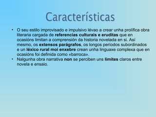 O seu estilo improvisado e impulsivo lévao a crear unha prolífica obra literaria cargada de  referencias culturais e eruditas  que en ocasións limitan a comprensión da historia novelada en si. Así mesmo, os  extensos parágrafos , os longos períodos subordinados e un  léxico rural moi enxebre  crean unha linguaxe complexa que en ocasións foi definida como «barroca». Nalgunha obra narrativa  non  se perciben uns  límites  claros entre novela e ensaio. 