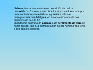 Lirismo , fundamentalmente na descrición de cadros paisaxísticos. En xeral a súa obra é a resposta á saudade por unha sociedade precapitalista, agrarista e relixiosa protagonizada pola fidalguía, en estado esmorecente nos principios do século XX. Importancia suprema da  paisaxe  e do  sentimento da terra  no home galego, isto é, a íntima relación do ser humano coa terra e coa paisaxe galegas. 