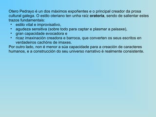 Otero Pedrayo é un dos máximos expoñentes e o principal creador da prosa cultural galega. O estilo oteriano ten unha raíz  oratoria , sendo de salientar estes trazos fundamentais:  estilo vital e improvisativo,  agudeza sensitiva (sobre todo para captar e plasmar a paisaxe),  gran capacidade evocadora e  ricaz imaxinación creadora e barroca, que converten os seus escritos en verdadeiros cachóns de imaxes.  Por outro lado, non é menor a súa capacidade para a creación de caracteres humanos, e a construcción do seu universo narrativo é realmente consistente. 