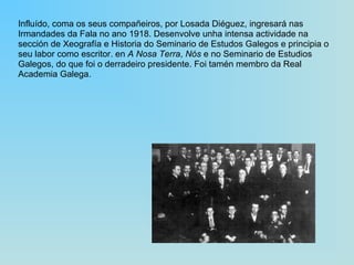 Influído, coma os seus compañeiros, por Losada Diéguez, ingresará nas Irmandades da Fala no ano 1918. Desenvolve unha intensa actividade na sección de Xeografía e Historia do Seminario de Estudos Galegos e principia o seu labor como escritor. en  A Nosa Terra ,  Nós  e no Seminario de Estudios Galegos, do que foi o derradeiro presidente. Foi tamén membro da Real Academia Galega. 