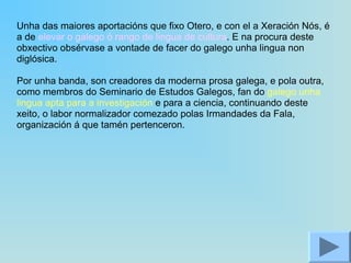 Unha das maiores aportacións que fixo Otero, e con el a Xeración Nós, é a de  elevar o galego ó rango de lingua de cultura . E na procura deste obxectivo obsérvase a vontade de facer do galego unha lingua non diglósica. Por unha banda, son creadores da moderna prosa galega, e pola outra, como membros do Seminario de Estudos Galegos, fan do  galego unha lingua apta para a investigación  e para a ciencia, continuando deste xeito, o labor normalizador comezado polas Irmandades da Fala, organización á que tamén pertenceron. 