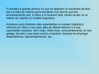 O primeiro e grande atranco co que se atoparon os escritores de Nós, era a a falta de criterios para escribiren nun idioma que era eminentemente oral. A Otero e á Xeración Nós, tamén se lles ve un intento de crearen un modelo lingüístico. Achamos como factores máis salientables no modelo lingüístico ofrecido por Otero o seu gran afán de diferencialismo e a súa capacidade creadora. Así e todo, Otero foxe, conscientemente, no seu galego, de todo o que sexa común ó español: daquela ha empregar dialectalismos, hiperenxebrismos, etc. 