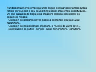 Fundamentalmente emprega unha lingua popular pero tamén outras fontes enriquecen o seu caudal lingüístico: arcaísmos, o portugués... Da súa capacidade lingüística creadora abonda con sinalar os seguintes rasgos: ‑  Creación de palabras novas sobre a existencia doutras:  fado fadalidade ... ‑  Creación de neoloxismos:  pranouto , o mundo de  alem‑cova ... ‑  Substitución do sufixo  ‑dor  por  ‑doiro :  lembradoiro ,  vibradoiro . 