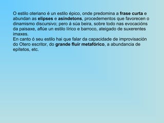 O estilo oteriano é un estilo épico, onde predomina a  frase curta  e abundan as  elipses  e  asíndetons , procedementos que favorecen o dinamismo discursivo; pero á súa beira, sobre todo nas evocacións da paisaxe, aflúe un estilo lírico e barroco, ateigado de suxerentes imaxes. En canto ó seu estilo hai que falar da capacidade de improvisación do Otero escritor, do  grande fluír metafórico , a abundancia de epítetos, etc. 