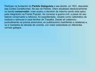 Participa na fundación do  Partido Galeguista  e sae elixido, en 1931, deputado das Cortes Constituíntes. No seo do Partido, Otero situábase ideoloxicamente no bando  conservador , mais acatou a decisión da maioría cando esta optou pola integración na Frente Popular. Ao comezar a guerra civil, a pesar do seu talante conservador e relixioso, foi expedientado, cesado como catedrático de instituto e retirouse á casa familiar de Trasalba. Desde alí colaborou puntualmente na prensa americana, en publicacións madrileñas e catalanas e, xa a mediados da década de corenta, con maior asiduidade en diferentes xornais galegos. 