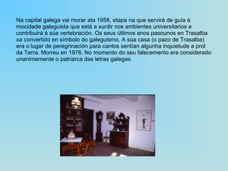 Na capital galega vai morar ata 1958, etapa na que servirá de guía á mocidade galeguista que está a xurdir nos ambientes universitarios e contribuirá á súa vertebración. Os seus últimos anos pasounos en Trasalba xa convertido en símbolo do galeguismo. A súa casa (o pazo de Trasalba) era o lugar de peregrinación para cantos sentían algunha inquietude a prol da Terra. Morreu en 1976. No momento do seu falecemento era considerado unanimemente o patriarca das letras galegas. 